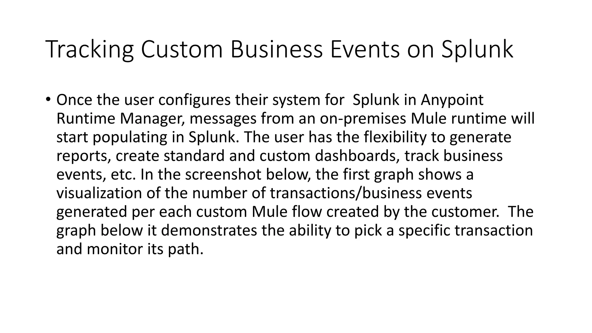 Tracking Custom Business Events on Splunk
• Once the user configures their system for Splunk in Anypoint
Runtime Manager, messages from an on-premises Mule runtime will
start populating in Splunk. The user has the flexibility to generate
reports, create standard and custom dashboards, track business
events, etc. In the screenshot below, the first graph shows a
visualization of the number of transactions/business events
generated per each custom Mule flow created by the customer. The
graph below it demonstrates the ability to pick a specific transaction
and monitor its path.
 