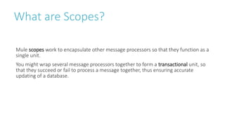 What are Scopes?
Mule scopes work to encapsulate other message processors so that they function as a
single unit.
You might wrap several message processors together to form a transactional unit, so
that they succeed or fail to process a message together, thus ensuring accurate
updating of a database.
 