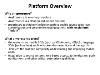 Platform Overview
Why anypresence?
• AnyPresence is an enterprise-class.
• AnyPresence is a cloud-based mobile platform.
• proprietary technology(lexible enough to enable source code-level
customization and on-premise hosting options, with no platform
“lock-in”)
What anypresence gives?
• Generate native mobile SDKs (such as iOS Andorid, HTML5), language
SDKs (such as Java), mobile back-end-as-a-service and the app UIs
• Reduces the cost and complexity of developing and deploying mobile
apps.
• Integration to source systems, role-based access, authentication, push
notifications, and other critical enterprise capabilities.
 