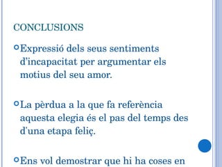 CONCLUSIONS Expressió dels seus sentiments d’incapacitat per argumentar els motius del seu amor. La pèrdua a la que fa referència aquesta elegia és el pas del temps des d'una etapa feliç. Ens vol demostrar que hi ha coses en el món que no tenen explicació 