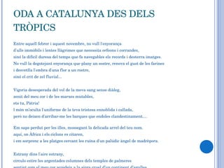 ODA A CATALUNYA DES DELS TRÒPICS Entre aquell febrer i aquest novembre, no vull l'enyorança d'ulls immòbils i lentes llàgrimes que necessita orfeons i corrandes,  sinó la difícil duresa del temps que fa navegables els records i desterra imatges. No vull la degotejant enyorança que plany un sostre, renova el gust de les farines  i desvetlla l'ombra d'una flor a un rostre, sinó el crit de zel fluvial...  Vigoria desesperada del vol de la meva sang sense diàleg,  zenit del meu cor i de les marxes mutables,  ets tu, Pàtria!  l món m’oculta l'uniforme de la teva tristesa ennoblida i callada,  però no deixen d'arribar-me les barques que endoles clandestinament....  Em saps perdut per les illes, mossegant la delicada arrel del teu nom. aquí, on Àfrica i els ciclons es citaren,  i em sorprenc a les platges cercant les ruïna d'un palúdic àngel de madrèpora.    Estrany dins l'aire estrany,  circulo entre les argentades columnes dels temples de palmeres  sentint com el meu cor accedeix a la sirga cruel d’un continent d’agulles,  comprenent el rictus secret d'aquestes roques tan fabulosament allunyades dels pins... 