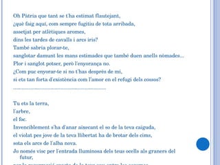Oh Pàtria que tant se t'ha estimat flautejant,  ¿què faig aquí, com sempre fugitiu de tota arribada,  assetjat per atlètiques aromes,  dins les tardes de cavalls i arcs iris?  També sabria plorar-te,  sanglotar damunt les mans estimades que també duen anells nòmades... Plor i sanglot potser, però l'enyorança no.  ¿Com puc enyorar-te si no t'has desprès de mi,  si ets tan forta d'existència com l’amor en el refugi dels cossos? ................................................................. Tu ets la terra,  l'arbre,  el foc.  Invenciblement s'ha d'anar aixecant el so de la teva caiguda,  el violat pes jove de la teva llibertat ha de brotar dels cims,  sota els arcs de l'alba nova.  Jo només visc per l'entrada lluminosa dels teus ocells als graners del futur,  per la resurrecció exacta de la teva veu entre les escumes... 