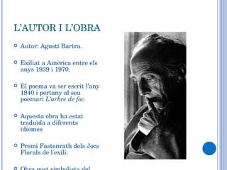 L’AUTOR I L’OBRA Autor: Agustí Bartra. Exiliat a Amèrica entre els anys 1939 i 1970. El poema va ser escrit l’any 1940 i pertany al seu poemari  L’arbre de foc. Aquesta obra ha estat traduïda a diferents idiomes Premi Fastenrath dels Jocs Florals de l'exili. Obra post simbolista del Modernisme. 
