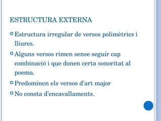 ESTRUCTURA EXTERNA Estructura irregular de versos polimètrics i lliures.  Alguns versos rimen sense seguir cap combinació i que donen certa sonoritat al poema .   Predominen els versos d’art major  No consta d’encavallaments. 
