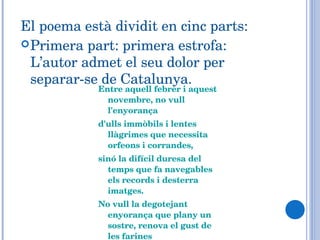 El poema està dividit en cinc parts: Primera part: primera estrofa: L’autor admet el seu dolor per separar-se de Catalunya. Entre aquell febrer i aquest novembre, no vull l'enyorança d'ulls immòbils i lentes llàgrimes que necessita orfeons i corrandes,  sinó la difícil duresa del temps que fa navegables els records i desterra imatges. No vull la degotejant enyorança que plany un sostre, renova el gust de les farines  i desvetlla l'ombra d'una flor a un rostre, sinó el crit de zel fluvial...  