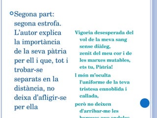 Segona part: segona estrofa. L’autor explica la importància  de la seva pàtria per ell i que, tot i trobar-se separats en la distància, no deixa d’afligir-se per ella Vigoria desesperada del vol de la meva sang sense diàleg,  zenit del meu cor i de les marxes mutables,  ets tu, Pàtria!  l món m’oculta l'uniforme de la teva tristesa ennoblida i callada,  però no deixen d'arribar-me les barques que endoles clandestinament....  