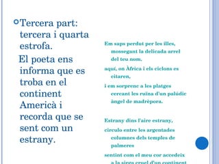 Tercera part: tercera i quarta estrofa.  El poeta ens informa que es troba en el continent Americà i recorda que se sent com un estrany. Em saps perdut per les illes, mossegant la delicada arrel del teu nom. aquí, on Àfrica i els ciclons es citaren,  i em sorprenc a les platges cercant les ruïna d'un palúdic àngel de madrèpora.    Estrany dins l'aire estrany,  circulo entre les argentades columnes dels temples de palmeres  sentint com el meu cor accedeix a la sirga cruel d’un continent d’agulles,  comprenent el rictus secret d'aquestes roques tan fabulosament allunyades dels pins... 