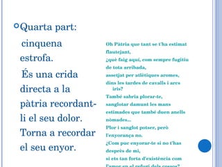 Quarta part: cinquena estrofa. És una crida directa a la pàtria recordant-li el seu dolor. Torna a recordar el seu enyor. Oh Pàtria que tant se t'ha estimat flautejant,  ¿què faig aquí, com sempre fugitiu de tota arribada,  assetjat per atlètiques aromes, dins les tardes de cavalls i arcs iris? També sabria plorar-te,  sanglotar damunt les mans estimades que també duen anells nòmades... Plor i sanglot potser, però l'enyorança no.  ¿Com puc enyorar-te si no t'has desprès de mi,  si ets tan forta d'existència com l’amor en el refugi dels cossos? 