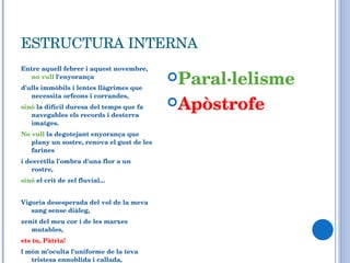 ESTRUCTURA INTERNA Entre aquell febrer i aquest novembre,  no vull  l'enyorança d'ulls immòbils i lentes llàgrimes que necessita orfeons i corrandes,  sinó  la difícil duresa del temps que fa navegables els records i desterra imatges. No vull  la degotejant enyorança que plany un sostre, renova el gust de les farines  i desvetlla l'ombra d'una flor a un rostre, sinó  el crit de zel fluvial...  Vigoria desesperada del vol de la meva sang sense diàleg,  zenit del meu cor i de les marxes mutables,  ets tu, Pàtria!  l món m’oculta l'uniforme de la teva tristesa ennoblida i callada,  però no deixen d'arribar-me les barques que endoles clandestinament.... Paral·lelisme Apòstrofe 