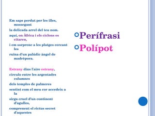 Em saps perdut per les illes, mossegant la delicada arrel del teu nom. aquí,  on Àfrica i els ciclons es citaren,   i em sorprenc a les platges cercant les ruïna d'un palúdic àngel de madrèpora.    Estrany  dins l'aire  estrany ,  circulo entre les argentades columnes dels temples de palmeres  sentint com el meu cor accedeix a la sirga cruel d’un continent d’agulles, comprenent el rictus secret d'aquestes roques tan fabulosament allunyades dels pins...  Perífrasi Polípot 