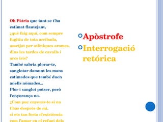 Oh Pàtria  que tant se t'ha estimat flautejant,  ¿què faig aquí, com sempre fugitiu de tota arribada, assetjat per atlètiques aromes, dins les tardes de cavalls i arcs iris?  També sabria plorar-te, sanglotar damunt les mans estimades que també duen anells nòmades... Plor i sanglot potser, però l'enyorança no.  ¿Com puc enyorar-te si no t'has desprès de mi,  si ets tan forta d'existència com l’amor en el refugi dels cossos? Apòstrofe Interrogació retórica 