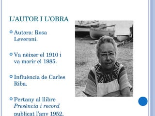L’AUTOR I L’OBRA Autora: Rosa Leveroni. Va nèixer el 1910 i va morir el 1985. Influència de Carles Riba. Pertany al llibre  Presència i record  publicat l’any 1952 . 