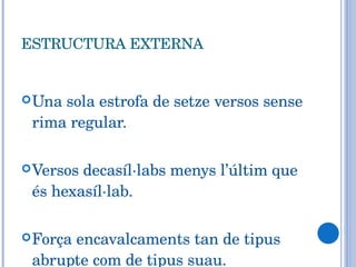 ESTRUCTURA EXTERNA Una sola estrofa de setze versos sense rima regular. Versos decasíl·labs menys l’últim que és hexasíl·lab. Força encavalcaments tan de tipus abrupte com de tipus suau. 