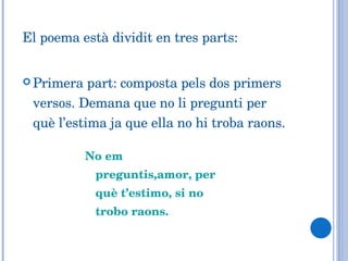 El poema està dividit en tres parts: Primera part: composta pels dos primers versos. Demana que no li pregunti per què l’estima ja que ella no hi troba raons. No em preguntis,amor, per què t’estimo, si no trobo raons. 