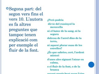 Segona part: del segon vers fins el vers 10. L’autora es fa altres preguntes que tampoc tenen explicació com per exemple el fluir de la font. ¿Però podria dir-te del rossinyol la meravella ni el batec de la sang, ni la segura dolcesa de l'arrel dins de la terra, ni aquest plorar suau de les estrelles? ¿És que sabries, cert, l'ardent misteri d'unes ales signant l'atzur en calma, o el fluir de la font, o de la branca aquest respir beat quan l'aire passa?... 