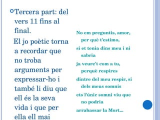 Tercera part: del vers 11 fins al final. El jo poètic torna a recordar que no troba arguments per expressar-ho i també li diu que ell és la seva vida i que per ella ell mai morirà. No em preguntis, amor, per què t'estimo, si et tenia dins meu i ni sabria ja veure't com a tu, perquè respires dintre del meu respir, si dels meus somnis ets l'únic somni viu que no podria arrabassar la Mort... 