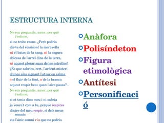 ESTRUCTURA INTERNA No em preguntis, amor, per què t'estimo, si no trobo raons. ¿Però podria dir-te del rossinyol la meravella ni  el batec de la sang,  ni  la segura dolcesa de l'arrel dins de la terra, ni   aquest plorar suau de les estrelles ? ¿És que sabries, cert, l'ardent misteri d'unes ales signant l'atzur en calma , o  el fluir de la font,  o  de la branca aquest respir beat quan l'aire passa?... No em preguntis, amor, per què t'estimo, si et tenia dins meu i ni sabria ja veure't com a tu, perquè  respires dintre del meu  respir , si dels meus somnis ets l'únic somni  viu  que no podria arrabassar la  Mort ... Anàfora Polisíndeton Figura etimològica Antítesi Personificació 