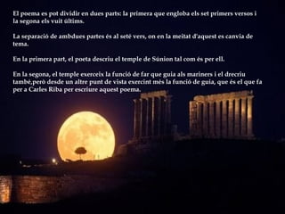 El poema es pot dividir en dues parts: la primera que engloba els set primers versos i  la segona els vuit últims.  La separació de ambdues partes és al seté vers, on en la meitat d'aquest es canvia de tema. En la primera part, el poeta descriu el temple de Súnion tal com és per ell.  En la segona, el temple exerceix la funció de far que guia als mariners i el drecriu també,però desde un altre punt de vista exercint més la funció de guia, que és el que fa  per a Carles Riba per escriure aquest poema. 