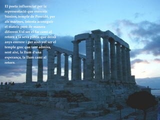 El poeta influenciat per la  representació que exerceix  Súnion, temple de Poseidó, per  als marines, intenta aconeguir el mateix però de manera  diferent.Vol ser el far camí al retorn a la seva pàtria que deixà  anys enrrere i per això vol ser el temple grec que tant admira, sent així, la llum d'una  esperança, la llum camí al retorn .   
