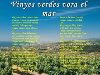 Vinyes verdes vora el mar Vinyes verdes vora el mar, ara que el vent no remuga, us feu més verdes i encara teniu la fulla poruga, vinyes verdes vora el mar. [5] Vinyes verdes del coster, sou més fines que la userda. Verd vora el blau mariner, vinyes amb la fruita verda, vinyes verdes del coster. [10] Vinyes verdes, dolç repòs, vora la vela que passa; cap al mar vincleu el cos sense decantar-vos massa, vinyes verdes, dolç repòs. [15] Vinyes verdes, soledat del verd en l'hora calenta. Raïm i cep retallat damunt la terra lluenta; vinyes verdes, soledat. [20] Vinyes que dieu adéu al llagut i a la gavina, i al fi serrellet de neu que ara neix i que ara fina... Vinyes que dieu adéu! [25] Vinyes verdes del meu cor... Dins del cep s'adorm la tarda, raïm negre, pàmpol d'or, aigua, penyal i basarda. Vinyes verdes del meu cor... [30] Vinyes verdes vora el mar, verdes a punta de dia, verd suau cap al tard... Feu-nos sempre companyia, vinyes verdes vora el mar! [35] 