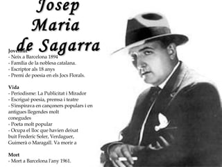 Josep Maria  de Sagarra Joventut - Neix a Barcelona 1894 - Família de la noblesa catalana.  - Escriptor als 18 anys  - Premi de poesia en els Jocs Florals.  Vida - Periodisme: La Publicitat i Mirador - Escrigué poesia, premsa i teatre - S'inspirava en cançoners populars i en  antigues llegendes molt conegudes - Poeta molt popular  - Ocupa el lloc que havien deixat buit Frederic Soler, Verdaguer,  Guimerà o Maragall. Va morir a  Mort - Mort a Barcelona l'any 1961. 
