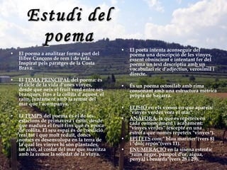 Estudi del poema El poeta intenta aconseguir del poema una descripció de les vinyes, essent obniscient e intentant fer del poema un text descriptiu amb un vocabulari ric d'adjectius, verosímil i directe. És un poema octosílab amb rima consonant amb una estructura mètrica pròpia de Sagarra . ELISIÓ  en els versos en que apareix: "vinyes verdes vora el mar".  ANÀFORA , ja que es repeteix en cada començament i acabament: "vinyes verdes" (excepte en una estrofa que només repeteix "vinyes").  EPÍTETS  com:" blau mariner"(vers 8) i "dolç repós"(vers 11).  ENUMERACIÓ  en la sisena estrofa: "raïm negre, pàmpol d'or, aigua, penyal i besarda"(vers 28 i 29).   El poema a analitzar forma part del llibre Cançons de rem i de vela. Inspirat pels paratges de la Costa Brava. El  TEMA PRINCIPAL  del poema: és el cicle de la vida d'unes vinyes, desde que neix el fruit verd entre ses branques, fins a la collita d’aquest, el raïm, juntament amb la remor del mar que l'acompanya. El  TEMPS  del poema és el de les estacions de primavera i estiu, desde que madura el fruit fins que és época de collita. El seu espai és de condició real tot i que molt reduït, doncs només es desenvolupa en la terra de la qual les vinyes hi són plantades, tot això, al costat del mar que suavitza amb la remor la soledat de la vinya. 