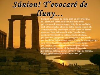 Súnion! T’evocaré de lluny… Súnion! T'evocaré de lluny amb un crit d'alegria, tu i el teu sol lleial, rei de la mar i del vent: pel teu record, que em dreça, feliç de sal exaltada, amb el teu marbre absolut, noble i antic jo com ell. Temple mutilat, desdenyós de les altres columnes que en el fons del teu salt, sota l'onada rient, dormen l'eternitat! Tu vetlles, blanc a l'altura, pel mariner, que per tu veu ben girat el seu rumb; per l'embriac del teu nom, que a través de la nua garriga ve a cercar-te, extrem com la certesa dels déus; per l'exiliat que entre arbredes fosques t'albira súbitament, oh precís, oh fantasmal! i coneix per ta força la força que el salva als cops de fortuna, ric del que ha donat, i en sa ruïna tan pur. 