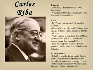 Carles Riba Joventut - Naixé el 23 de setembre de 1893 a Barcelona.  - Va estudiar Dret, Filosofia i Lletres a la Universitat de Barcelona.  Vida - El 1916 es va casar amb Clementina Arderiu.  - Completà la seva formació clàssica amb viatges a Itàlia i Grècia durant la dècada del 1920.  - Va treballar a la Fundació Bernat Metge  - Professor de grec a la Universitat Autònoma de Barcelona el 1934.  - Exili a Montpeller (França). Fou el portaveu indiscutible dels intel•lectuals catalans.  La seva poesia  - Estableix la voluntat de tractar l'amor com a element poètic influenciat per models diferenciats en el temps i l'espai.  - Influenciat per: Homer, Ausiàs March, Petrarca , Dante i Josep Carner. 