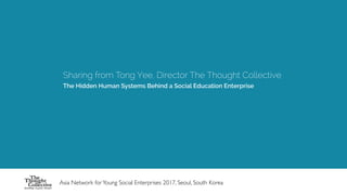 Sharing from Tong Yee, Director The Thought Collective
The Hidden Human Systems Behind a Social Education Enterprise
Asia Network forYoung Social Enterprises 2017, Seoul, South Korea
 