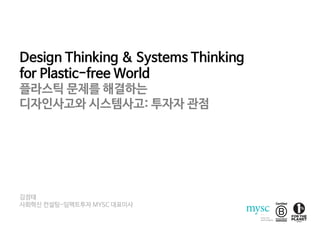Design Thinking & Systems Thinking
for Plastic-free World
플라스틱 문제를 해결하는
디자인사고와 시스템사고: 투자자 관점
김정태
사회혁신 컨설팅-임팩트투자 MYSC 대표이사
 