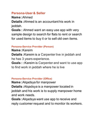 Persona-User & Seller
Name :Ahmed
Details :Ahmed is an accountant his work in
jeddah.
Goals : Ahmed want an easy use app with very
sample design to search for flats to rent or search
for used items to buy it or to sell old own items.
Persona-Service Provider (Person)
Name :Kareim
Details :Kareim is a Carpenter live in jeddah and
he has 3 years experience.
Goals : :Kareim is Carpenter and want to use app
to find work in jeddah where he is live
Persona-Service Provider (Office)
Name :Alqadsya for manpower
Details :Alqadsya is a manpower located in
jeddah and his work is to supply manpower home
and work needs.
Goals :Alqadsya want use app to receive and
reply customer request and to monitor its workers.
 