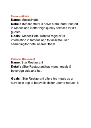 Persona -Hotels
Name :Mecca Hotel
Details :MeccaHotel is a five stars hotel located
in Mecca and it offer high quality services for it’s
guests.
Goals : Mecca Hotel want to register its
information in famous app to facilitate user
searching for hotel nearest them.
Persona -Restaurant
Name :Star Restaurant
Details :Star Restaurant has many meals &
beverage cold and hot.
Goals : Star Restaurant offers his meals as a
service in app to be available for user to request it.
 
