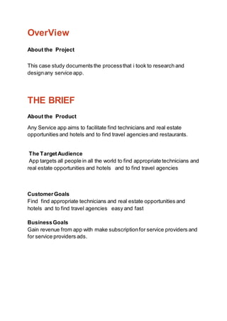 OverView
About the Project
This case study documents the processthat i took to research and
designany service app.
THE BRIEF
About the Product
Any Service app aims to facilitate find technicians and real estate
opportunities and hotels and to find travel agencies and restaurants.
The TargetAudience
App targets all people in all the world to find appropriate technicians and
real estate opportunities and hotels and to find travel agencies
CustomerGoals
Find find appropriate technicians and real estate opportunities and
hotels and to find travel agencies easy and fast
BusinessGoals
Gain revenue from app with make subscriptionfor service providers and
for service providers ads.
 