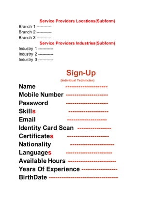 Service Providers Locations(Subform)
Branch 1 -----------
Branch 2 -----------
Branch 3 -----------
Service Providers Industries(Subform)
Industry 1 -----------
Industry 2 -----------
Industry 3 -----------
Sign-Up
(Individual Technician)
Name --------------------
Mobile Number --------------------
Password --------------------
Skills -------------------
Email -------------------
Identity Card Scan ----------------
Certificates --------------------
Nationality ---------------------
Languages ----------------------
Available Hours -----------------------
Years Of Experience -----------------
BirthDate ---------------------------------
 