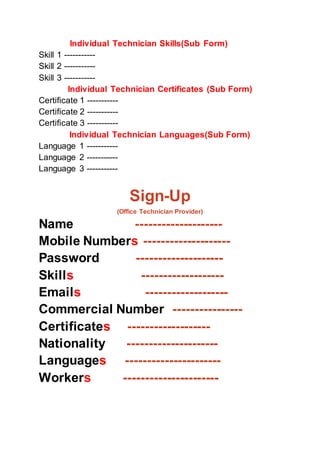 Individual Technician Skills(Sub Form)
Skill 1 -----------
Skill 2 -----------
Skill 3 -----------
Individual Technician Certificates (Sub Form)
Certificate 1 -----------
Certificate 2 -----------
Certificate 3 -----------
Individual Technician Languages(Sub Form)
Language 1 -----------
Language 2 -----------
Language 3 -----------
Sign-Up
(Office Technician Provider)
Name --------------------
Mobile Numbers --------------------
Password --------------------
Skills -------------------
Emails -------------------
Commercial Number ----------------
Certificates -------------------
Nationality ---------------------
Languages ----------------------
Workers ----------------------
 