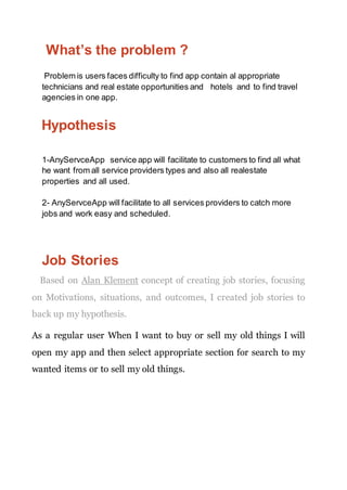What’s the problem ?
Problem is users faces difficulty to find app contain al appropriate
technicians and real estate opportunities and hotels and to find travel
agencies in one app.
Hypothesis
1-AnyServceApp service app will facilitate to customers to find all what
he want from all service providers types and also all realestate
properties and all used.
2- AnyServceApp will facilitate to all services providers to catch more
jobs and work easy and scheduled.
Job Stories
Based on Alan Klement concept of creating job stories, focusing
on Motivations, situations, and outcomes, I created job stories to
back up my hypothesis.
As a regular user When I want to buy or sell my old things I will
open my app and then select appropriate section for search to my
wanted items or to sell my old things.
 