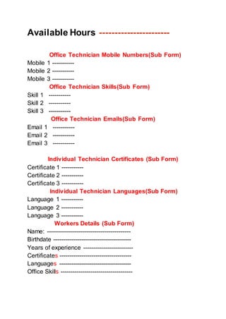 Available Hours -----------------------
Office Technician Mobile Numbers(Sub Form)
Mobile 1 -----------
Mobile 2 -----------
Mobile 3 -----------
Office Technician Skills(Sub Form)
Skill 1 -----------
Skill 2 -----------
Skill 3 -----------
Office Technician Emails(Sub Form)
Email 1 -----------
Email 2 -----------
Email 3 -----------
Individual Technician Certificates (Sub Form)
Certificate 1 -----------
Certificate 2 -----------
Certificate 3 -----------
Individual Technician Languages(Sub Form)
Language 1 -----------
Language 2 -----------
Language 3 -----------
Workers Details (Sub Form)
Name: ------------------------------------------
Birthdate ---------------------------------------
Years of experience -------------------------
Certificates ------------------------------------
Languages ------------------------------------
Office Skills ------------------------------------
 