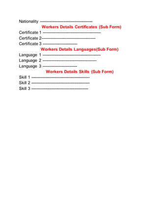 Nationality --------------------------------------
Workers Details Certificates (Sub Form)
Certificate 1 ------------------------------------------
Certificate 2---------------------------------------
Certificate 3 -------------------------
Workers Details Languages(Sub Form)
Language 1 ------------------------------------------
Language 2 ---------------------------------------
Language 3 -------------------------
Workers Details Skills (Sub Form)
Skill 1 ------------------------------------------
Skill 2 ------------------------------------------
Skill 3 -----------------------------------------
 