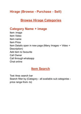 Hirage (Browse - Purchase - Sell)
Browse Hirage Categories
Category Name + image
Item image
Item Video
Item name
Item Price
Item Details open in new page (Many Images + Video +
Description)
Add item to favourite
Call Owner
Call through whatsapp
Chat online
Item Search
Text Area search bar
Search filter by (Category - all available sub categories -
price range from- to)
 