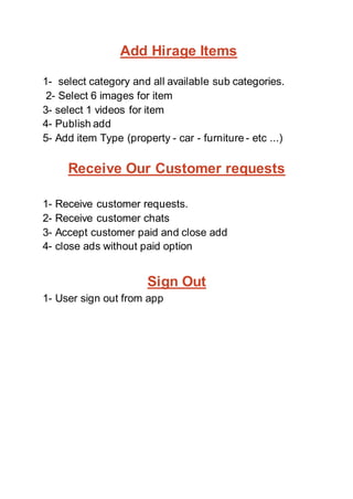 Add Hirage Items
1- select category and all available sub categories.
2- Select 6 images for item
3- select 1 videos for item
4- Publish add
5- Add item Type (property - car - furniture - etc ...)
Receive Our Customer requests
1- Receive customer requests.
2- Receive customer chats
3- Accept customer paid and close add
4- close ads without paid option
Sign Out
1- User sign out from app
 
