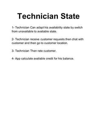 Technician State
1- Technician Can adapt his availability state by switch
from unavailable to available state.
2- Technician receive customer requests then chat with
customer and then go to customer location.
3- Technician Then rate customer.
4- App calculate available credit for his balance.
 