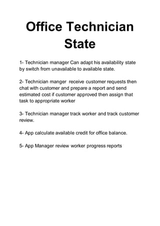 Office Technician
State
1- Technician manager Can adapt his availability state
by switch from unavailable to available state.
2- Technician manger receive customer requests then
chat with customer and prepare a report and send
estimated cost if customer approved then assign that
task to appropriate worker
3- Technician manager track worker and track customer
review.
4- App calculate available credit for office balance.
5- App Manager review worker progress reports
 