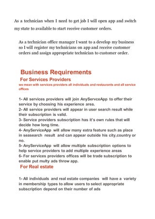 As a technician when I need to get job I will open app and switch
my state to available to start receive customer orders.
As a technician office manager I want to a develop my business
so I will register my technicians on app and receive customer
orders and assign appropriate technician to customer order.
Business Requirements
For Services Providers
we mean with services providers all individuals and restaurants and all service
offices
1- All services providers will join AnyServceApp to offer their
service by choosing his experience area.
2- All service providers will appear in user search result while
their subscription is valid.
3- Service providers subscription has it’s own rules that will
decide how long time.
4- AnyServiceApp will allow many extra feature such as place
in seasearch result and can appear outside his city,country or
no.
5- AnyServiceApp will allow multiple subscription options to
help service providers to add multiple experience areas
6- For services providers offices will be trade subscription to
enable put multy ads throw app.
For Real estate
1- All individuals and real estate companies will have a variety
in membership types to allow users to select appropriate
subscription depend on their number of ads
 