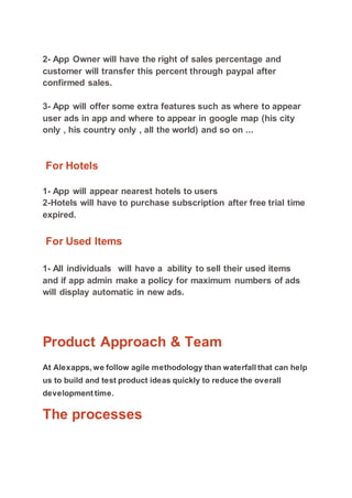 2- App Owner will have the right of sales percentage and
customer will transfer this percent through paypal after
confirmed sales.
3- App will offer some extra features such as where to appear
user ads in app and where to appear in google map (his city
only , his country only , all the world) and so on ...
For Hotels
1- App will appear nearest hotels to users
2-Hotels will have to purchase subscription after free trial time
expired.
For Used Items
1- All individuals will have a ability to sell their used items
and if app admin make a policy for maximum numbers of ads
will display automatic in new ads.
Product Approach & Team
At Alexapps, we follow agile methodology than waterfall that can help
us to build and test product ideas quickly to reduce the overall
development time.
The processes
 