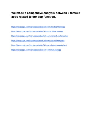 We made a competitive analysis between 6 famous
apps related to our app function.
https://play.google.com/store/apps/details?id=com.cloudtech.fanniapp
https://play.google.com/store/apps/details?id=sa.net.ibtikar.services
https://play.google.com/store/apps/details?id=com.maharah.maharahApp
https://play.google.com/store/apps/details?id=com.foksart.fixawyBeta
https://play.google.com/store/apps/details?id=com.ebdaadt.syaanhclient
https://play.google.com/store/apps/details?id=com.b8ak.b8akapp
 