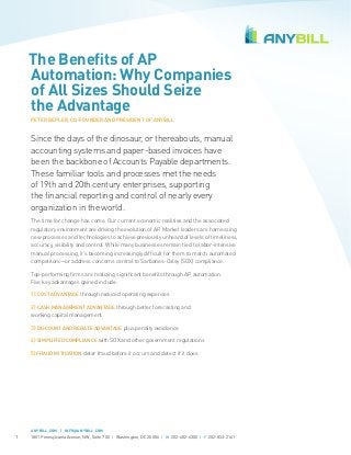 The Benefits of AP
Automation: Why Companies
of All Sizes Should Seize
the Advantage
PETER BEPLER, CO-FOUNDER AND PRESIDENT OF ANYBILL

Since the days of the dinosaur, or thereabouts, manual
accounting systems and paper-based invoices have
been the backbone of Accounts Payable departments.
These familiar tools and processes met the needs
of 19th and 20th century enterprises, supporting
the financial reporting and control of nearly every
organization in the world.
The time for change has come. Our current economic realities and the associated
regulatory environment are driving the evolution of AP. Market leaders are harnessing
new processes and technologies to achieve previously unheard of levels of timeliness,
accuracy, visibility and control. While many businesses remain tied to labor-intensive
manual processing, it’s becoming increasingly difficult for them to match automated
competitors—or address concerns central to Sarbanes-Oxley (SOX) compliance.
Top-performing firms are realizing significant benefits through AP automation.
Five key advantages gained include:
1) COST ADVANTAGE through reduced operating expenses
2) CASH MANAGEMENT ADVANTAGE through better forecasting and
working capital management
3) DISCOUNT AND REBATE ADVANTAGE plus penalty avoidance
4) SIMPLIFIED COMPLIANCE with SOX and other government regulations
5) FRAUD MITIGATION deter fraud before it occurs and detect if it does

ANYBILL.COM | INFO@ANYBILL.COM

1

1801 Pennsylvania Avenue, NW, Suite 700 | Washington, DC 20006 | W 202-682-6300 | F 202-833-2141

 