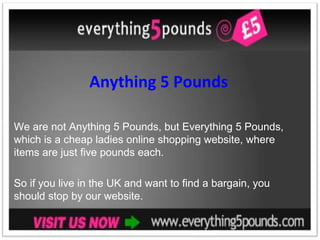 Anything 5 Pounds We are not Anything 5 Pounds, but Everything 5 Pounds, which is a cheap ladies online shopping website, where items are just five pounds each.  So if you live in the UK and want to find a bargain, you should stop by our website. 
