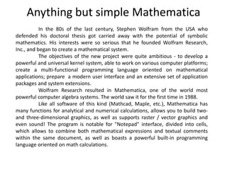 Anything but simple Mathematica
In the 80s of the last century, Stephen Wolfram from the USA who
defended his doctoral thesis got carried away with the potential of symbolic
mathematics. His interests were so serious that he founded Wolfram Research,
Inc., and began to create a mathematical system.
The objectives of the new project were quite ambitious - to develop a
powerful and universal kernel system, able to work on various computer platforms;
create a multi-functional programming language oriented on mathematical
applications; prepare a modern user interface and an extensive set of application
packages and system extensions.
Wolfram Research resulted in Mathematica, one of the world most
powerful computer algebra systems. The world saw it for the first time in 1988.
Like all software of this kind (Mathcad, Maple, etc.), Mathematica has
many functions for analytical and numerical calculations, allows you to build two-
and three-dimensional graphics, as well as supports raster / vector graphics and
even sound! The program is notable for "Notepad" interface, divided into cells,
which allows to combine both mathematical expressions and textual comments
within the same document, as well as boasts a powerful built-in programming
language oriented on math calculations.
 