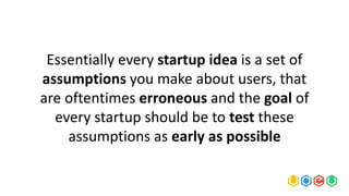 Essentially every startup idea is a set of
assumptions you make about users, that
are oftentimes erroneous and the goal of
every startup should be to test these
assumptions as early as possible
 