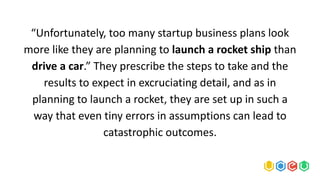 “Unfortunately, too many startup business plans look
more like they are planning to launch a rocket ship than
drive a car.” They prescribe the steps to take and the
results to expect in excruciating detail, and as in
planning to launch a rocket, they are set up in such a
way that even tiny errors in assumptions can lead to
catastrophic outcomes.
 